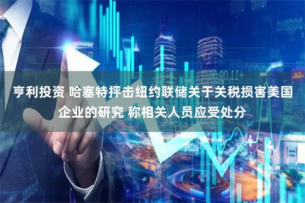 亨利投资 哈塞特抨击纽约联储关于关税损害美国企业的研究 称相关人员应受处分