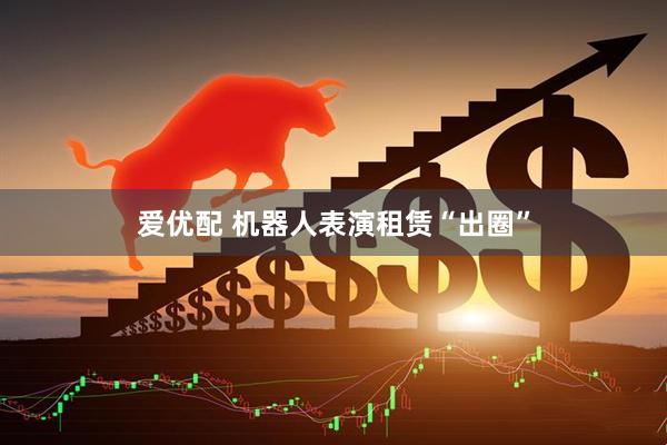 爱优配 机器人表演租赁“出圈”
