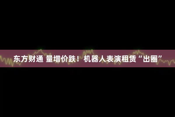 东方财通 量增价跌！机器人表演租赁“出圈”