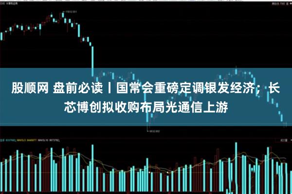 股顺网 盘前必读丨国常会重磅定调银发经济；长芯博创拟收购布局光通信上游