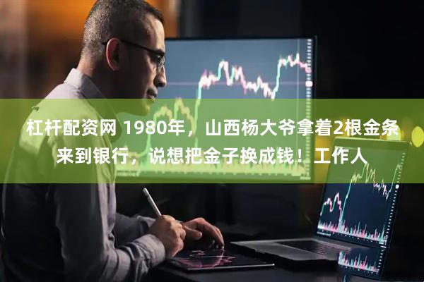 杠杆配资网 1980年，山西杨大爷拿着2根金条来到银行，说想把金子换成钱！工作人