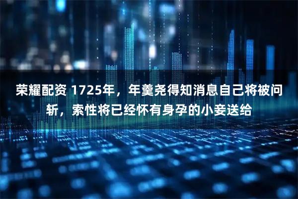 荣耀配资 1725年，年羹尧得知消息自己将被问斩，索性将已经怀有身孕的小妾送给