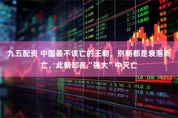 九五配资 中国最不该亡的王朝，别朝都是衰落而亡，此朝却在“强大”中灭亡
