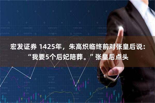 宏发证券 1425年，朱高炽临终前对张皇后说：“我要5个后妃陪葬。”张皇后点头