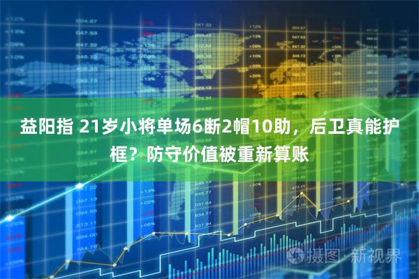 益阳指 21岁小将单场6断2帽10助，后卫真能护框？防守价值被重新算账