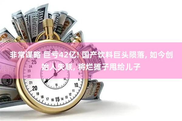 非常谋略 巨亏42亿! 国产饮料巨头陨落, 如今创始人失联, 将烂摊子甩给儿子