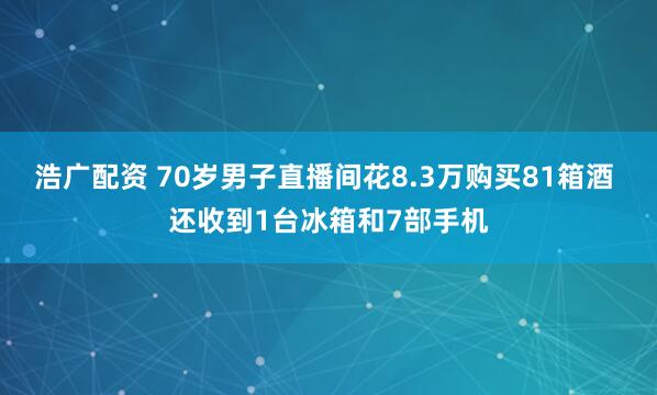 浩广配资 70岁男子直播间花8.3万购买81箱酒 还收到1台冰箱和7部手机