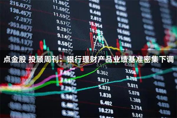 点金股 投顾周刊：银行理财产品业绩基准密集下调