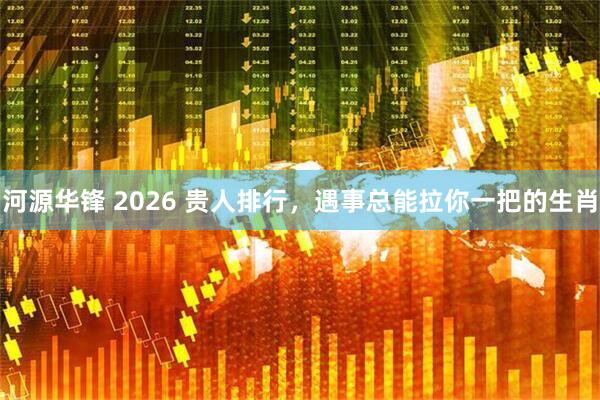 河源华锋 2026 贵人排行，遇事总能拉你一把的生肖