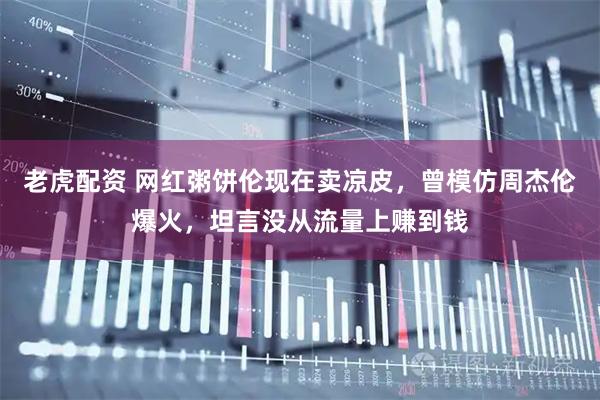 老虎配资 网红粥饼伦现在卖凉皮，曾模仿周杰伦爆火，坦言没从流量上赚到钱