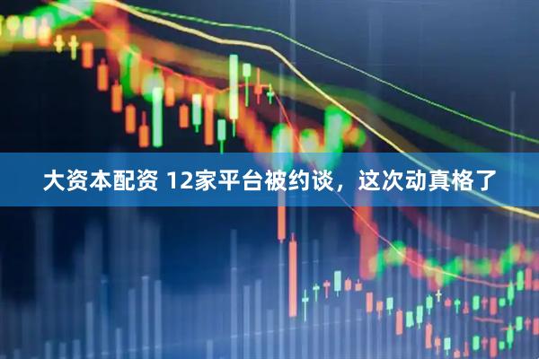 大资本配资 12家平台被约谈，这次动真格了