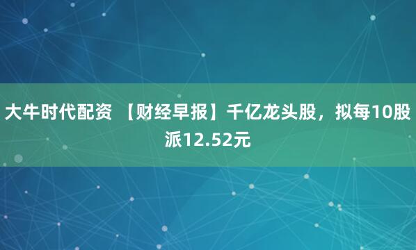 大牛时代配资 【财经早报】千亿龙头股，拟每10股派12.52元