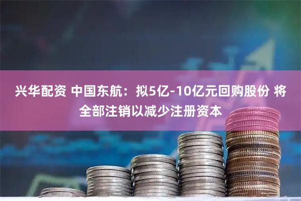 兴华配资 中国东航：拟5亿-10亿元回购股份 将全部注销以减少注册资本