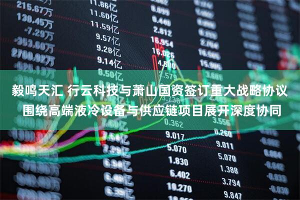 毅鸣天汇 行云科技与萧山国资签订重大战略协议 围绕高端液冷设备与供应链项目展开深度协同