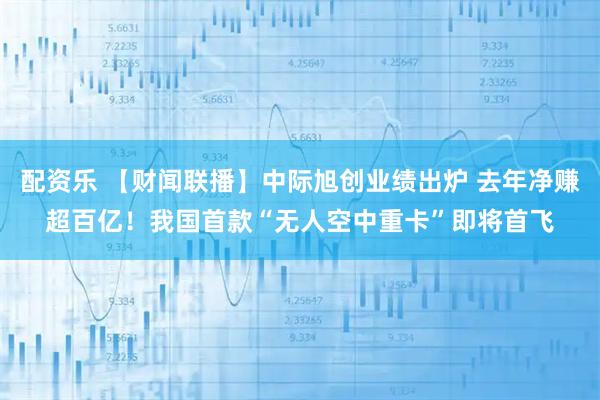 配资乐 【财闻联播】中际旭创业绩出炉 去年净赚超百亿！我国首款“无人空中重卡”即将首飞