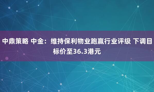 中鼎策略 中金：维持保利物业跑赢行业评级 下调目标价至36.3港元