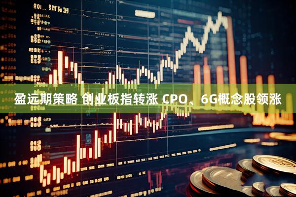 盈远期策略 创业板指转涨 CPO、6G概念股领涨