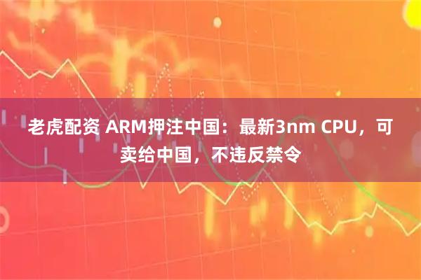 老虎配资 ARM押注中国：最新3nm CPU，可卖给中国，不违反禁令