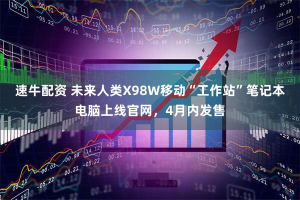 速牛配资 未来人类X98W移动“工作站”笔记本电脑上线官网，4月内发售