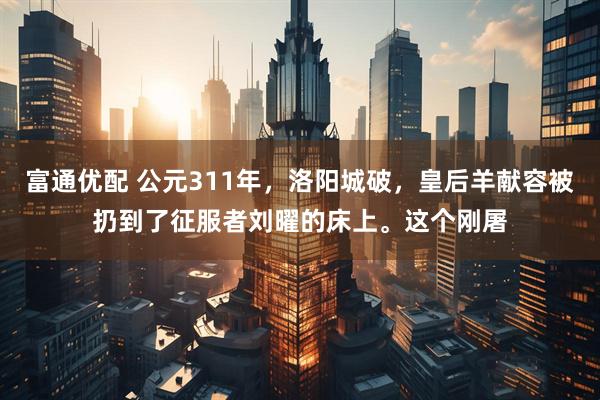 富通优配 公元311年，洛阳城破，皇后羊献容被扔到了征服者刘曜的床上。这个刚屠