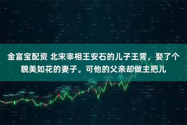金富宝配资 北宋宰相王安石的儿子王雱,娶了个貌美如花的妻子。可他的父亲却做主把儿