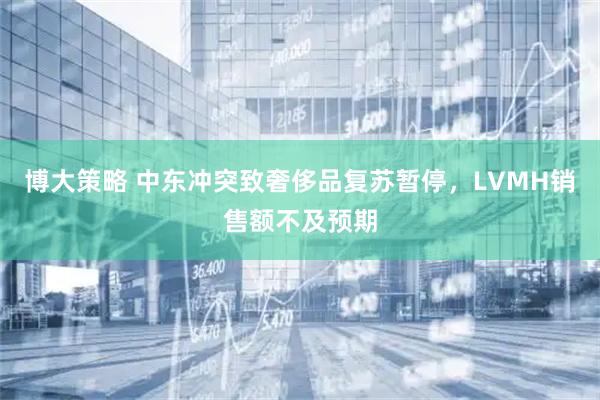 博大策略 中东冲突致奢侈品复苏暂停，LVMH销售额不及预期