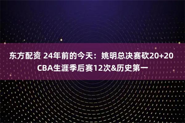 东方配资 24年前的今天：姚明总决赛砍20+20 CBA生涯季后赛12次&历史第一