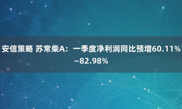 安信策略 苏常柴A：一季度净利润同比预增60.11%—82.98%