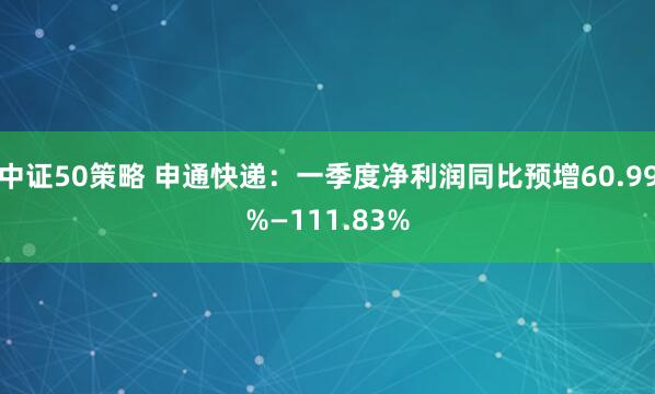 中证50策略 申通快递：一季度净利润同比预增60.99%—111.83%