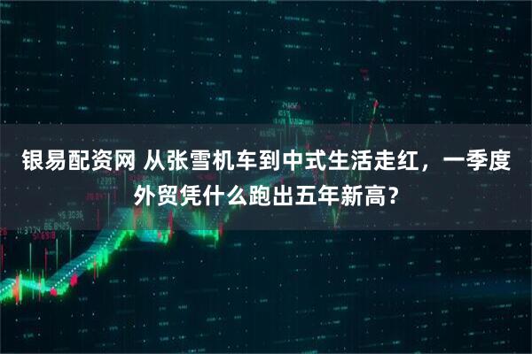 银易配资网 从张雪机车到中式生活走红，一季度外贸凭什么跑出五年新高？