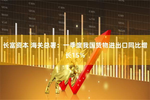 长富资本 海关总署：一季度我国货物进出口同比增长15%