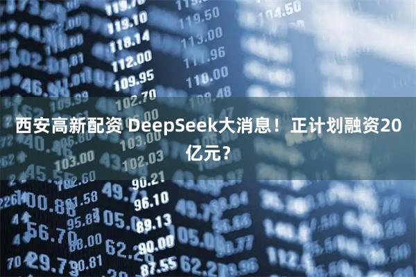 西安高新配资 DeepSeek大消息！正计划融资20亿元？