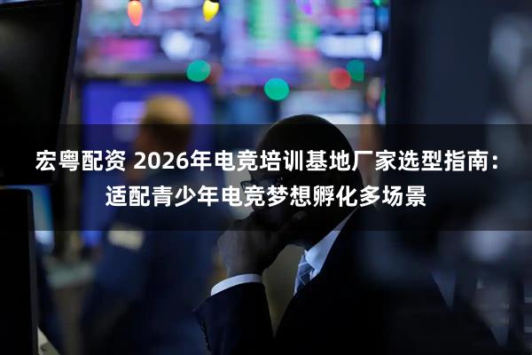 宏粤配资 2026年电竞培训基地厂家选型指南：适配青少年电竞梦想孵化多场景