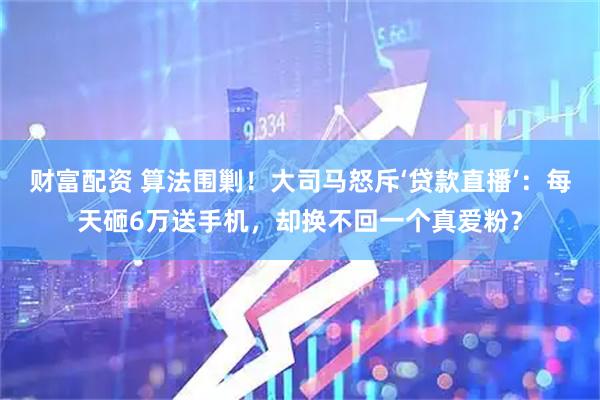 财富配资 算法围剿！大司马怒斥‘贷款直播’：每天砸6万送手机，却换不回一个真爱粉？