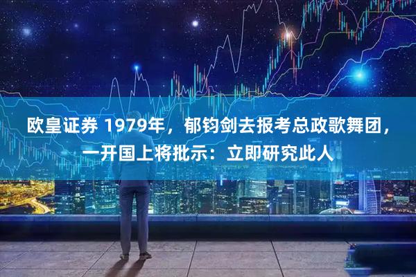 欧皇证券 1979年，郁钧剑去报考总政歌舞团，一开国上将批示：立即研究此人