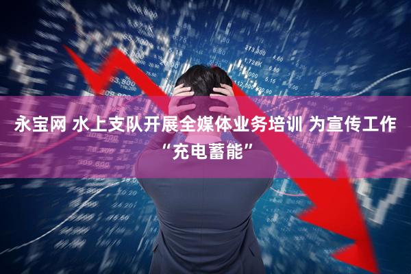 永宝网 水上支队开展全媒体业务培训 为宣传工作“充电蓄能”