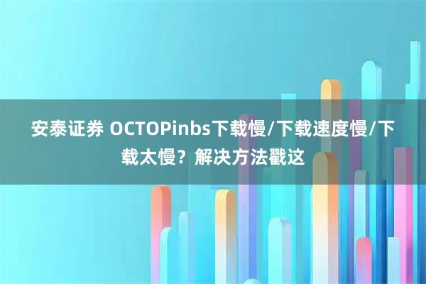 安泰证券 OCTOPinbs下载慢/下载速度慢/下载太慢？解决方法戳这