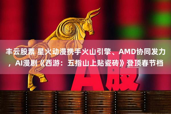 丰云股票 星火动漫携手火山引擎、AMD协同发力，AI漫剧《西游：五指山上贴瓷砖》登顶春节档