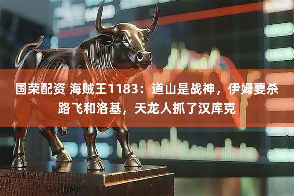 国荣配资 海贼王1183：道山是战神，伊姆要杀路飞和洛基，天龙人抓了汉库克