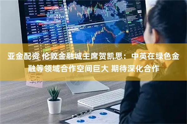 亚金配资 伦敦金融城主席贺凯思：中英在绿色金融等领域合作空间巨大 期待深化合作