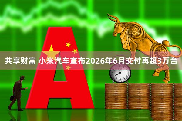 共享财富 小米汽车宣布2026年6月交付再超3万台