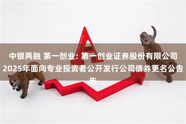 中银两融 第一创业: 第一创业证券股份有限公司2025年面向专业投资者公开发行公司债券更名公告