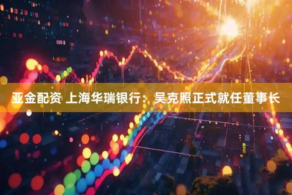 亚金配资 上海华瑞银行：吴克照正式就任董事长