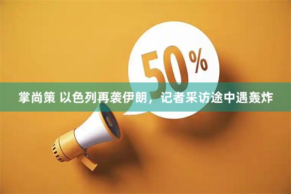 掌尚策 以色列再袭伊朗，记者采访途中遇轰炸