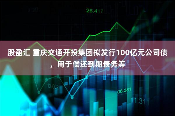 股盈汇 重庆交通开投集团拟发行100亿元公司债，用于偿还到期债务等