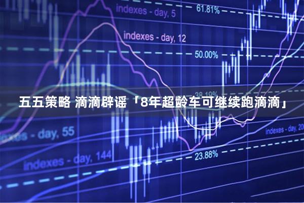 五五策略 滴滴辟谣「8年超龄车可继续跑滴滴」