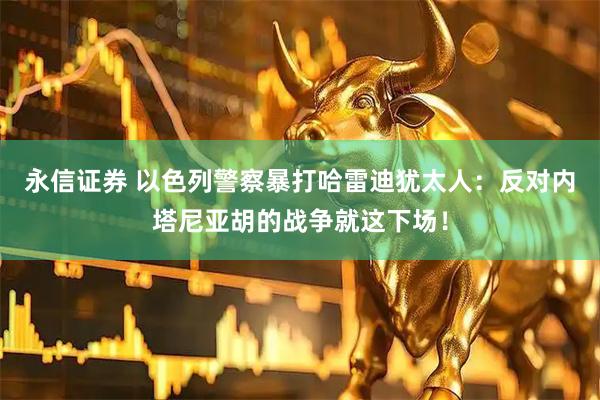 永信证券 以色列警察暴打哈雷迪犹太人：反对内塔尼亚胡的战争就这下场！
