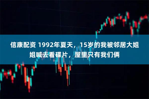 信康配资 1992年夏天，15岁的我被邻居大姐姐喊去看碟片，屋里只有我们俩