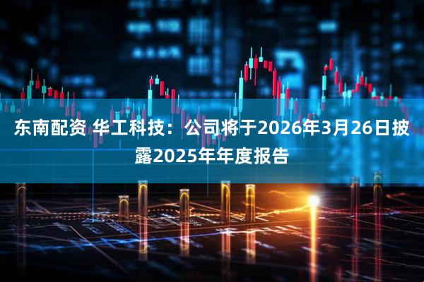 东南配资 华工科技:公司将于2026年3月26日披露2025年年度报告