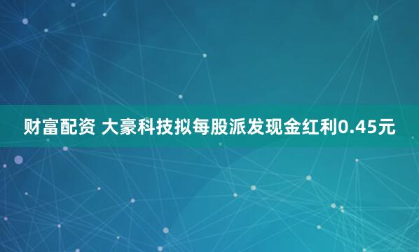财富配资 大豪科技拟每股派发现金红利0.45元